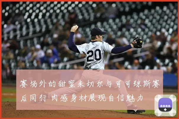 赛场外的甜蜜米切尔与可可琼斯赛后同行 肉感身材展现自信魅力