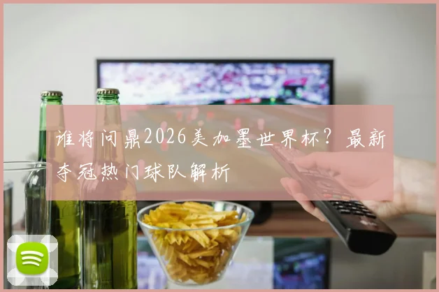 谁将问鼎2026美加墨世界杯？最新夺冠热门球队解析