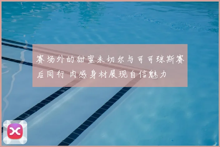 赛场外的甜蜜米切尔与可可琼斯赛后同行 肉感身材展现自信魅力