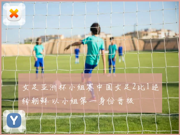 女足亚洲杯小组赛中国女足2比1逆转朝鲜 以小组第一身份晋级