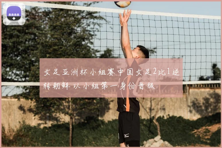 女足亚洲杯小组赛中国女足2比1逆转朝鲜 以小组第一身份晋级